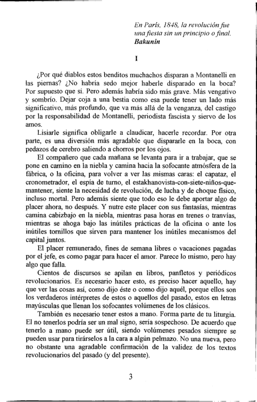 En Paris, 1848, la revolucion fue wna fiesta sin un principio o final. ‘Bakunin  1  4Por qué diablos estos benditos muchachos disparan a Montanelli en las piemas? ;No habria sedo mejor haberle disparado en la boca? Por supuesto que si. Pero ademis habria sido més grave. Mas vengativo v sombrio. Dejar coja a una bestia como esa puede tener un lado mas Significativo, mas profundo, que va mas alli de la venganza, del castigo por la responsabilidad de Montanelli, periodista fascista y siervo de los amos.  Lisiarle significa obligarle a claudicar, hacerle recordar. Por otra parte, es una diversion més agradable que dispararle en la boca, con pedazos de cerebro saliendo a chorros por los ojos.  EI compafiero que cada mafiana se levanta para i a trabajar, que se pone en camino en la niebla y camina hacia la sofocante atmsfera de la fibrica, o la oficina, para volver a ver las mismas caras: ¢l capataz, el cronometrador, €l espia e turno, ¢l estakhanovista-con-siete-nifios-que- mantener, siente la necesidad de revolucion, de lucha y de choque fisico, incluso mortal. Pero ademis siente que todo eso le debe aportar algo de placer ahora, no despuds. Y nutre este placer con sus fantasfas, mientras camina cabizbajo en la niebla, mientras pasa horas en trenes o tranvias, mientras se ahoga bajo las initiles précticas de In oficina o ante los iniiiles tomillos que sirven para mantener los initiles mecanismos del capital juntos.  El placer remunerado, fines de semana libres o vacaciones pagadas por el jefe, es como pagar para hacer ¢l amor. Parece lo mismo, pero hay algo que falla.  Cientos de discursos se apilan en libros, panfletos y periddicos tevolucionarios. Es necesario hacer esio, es preciso hacer aquello, hay que ver las cosas asi, como dijo éste o como dijo aquél, porque cllos son los verdaderos intérpretes de estos o aquellos del pasado, estos en letras mayisculas que llenan los sofocantes volimenes de los clésicos  También es necesario tener estos a mano. Forma parte de tu liturgia. El no tenerlos podria ser un mal signo, seria sospechoso. De acuerdo que tenerlo a mano puede ser i, siendo volimenes pesados siempre s peden usar para tirdrselos a la cara a algiin pelmazo. No una nueva, pero 7o obstante una agradable confirmacion de la validez de los textos revolucionarios del pasado (y del presente),  